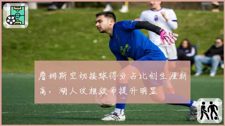 詹姆斯空切接球得分占比创生涯新高，湖人攻框效率提升明显
