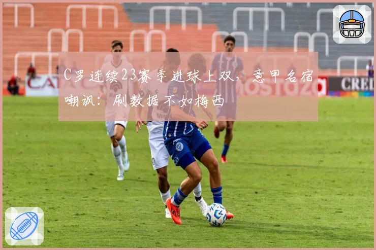 C罗连续23赛季进球上双,意甲名宿嘲讽:刷数据不如梅西