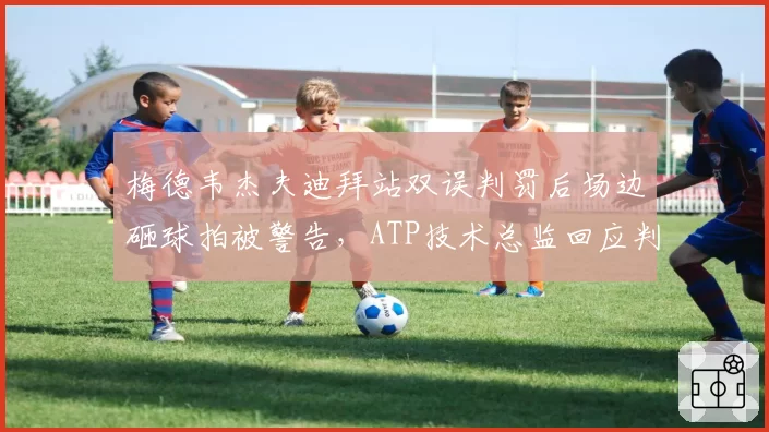 梅德韦杰夫迪拜站双误判罚后场边砸球拍被警告，ATP技术总监回应判罚标准统一性难题？