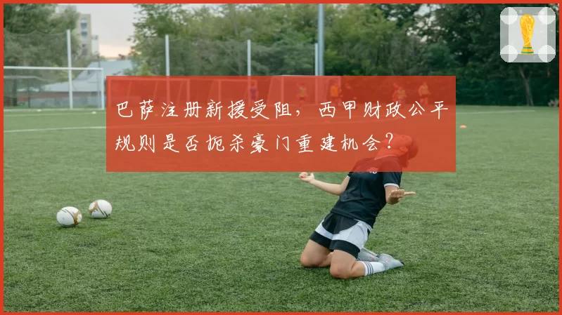 巴萨注册新援受阻，西甲财政公平规则是否扼杀豪门重建机会？