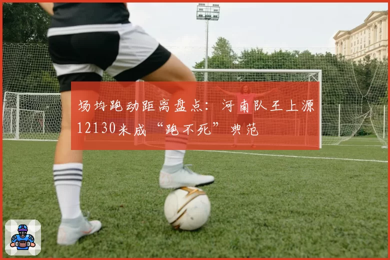 场均跑动距离盘点:河南队王上源12130米成“跑不死”典范