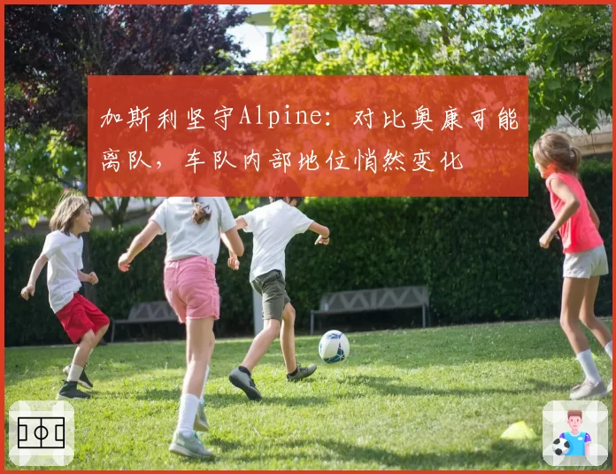 加斯利坚守Alpine:对比奥康可能离队,车队内部地位悄然变化
