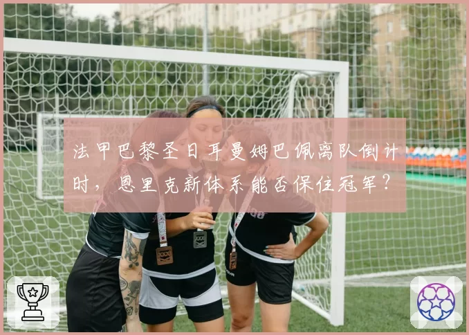 法甲巴黎圣日耳曼姆巴佩离队倒计时，恩里克新体系能否保住冠军？