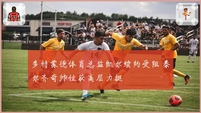 多特蒙德体育总监凯尔续约受阻 泰尔齐奇帅位获高层力挺