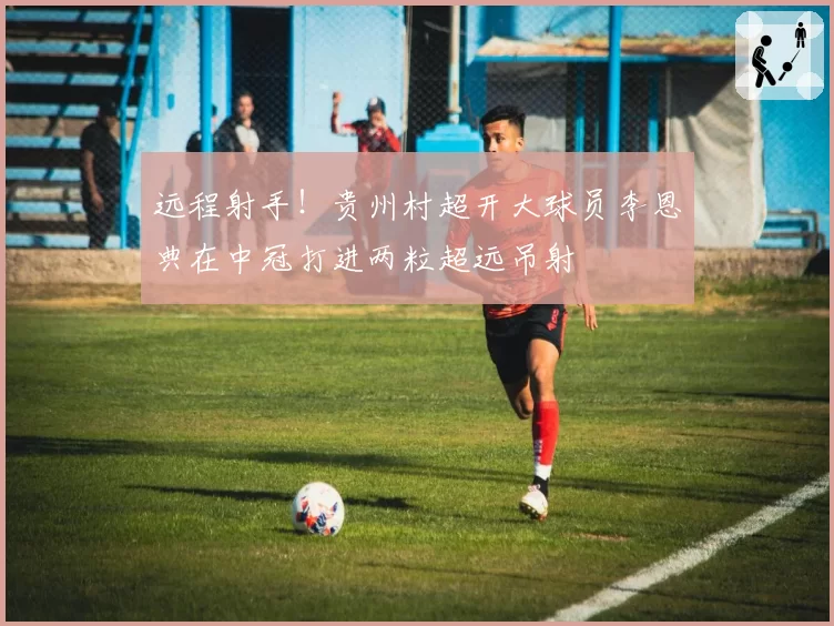 远程射手！贵州村超开大球员李恩典在中冠打进两粒超远吊射