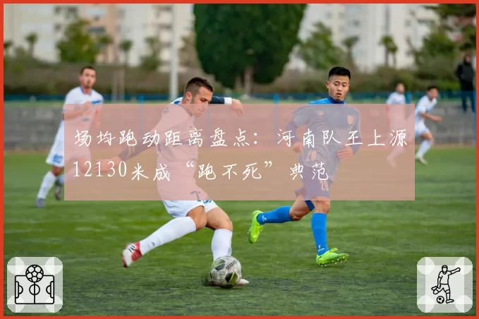 场均跑动距离盘点:河南队王上源12130米成“跑不死”典范