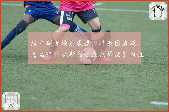 纽卡斯尔埃迪豪遭沙特财团质疑，总监阿什沃斯密会波切蒂诺引内讧