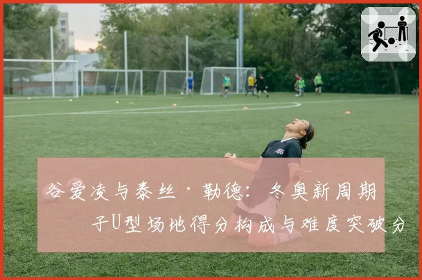 谷爱凌与泰丝·勒德：冬奥新周期女子U型场地得分构成与难度突破分析