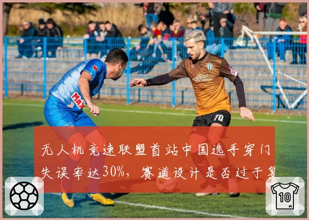 无人机竞速联盟首站中国选手穿门失误率达30%，赛道设计是否过于复杂？