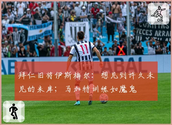 拜仁旧将伊斯梅尔:想见到许久未见的米库;马加特训练如魔鬼