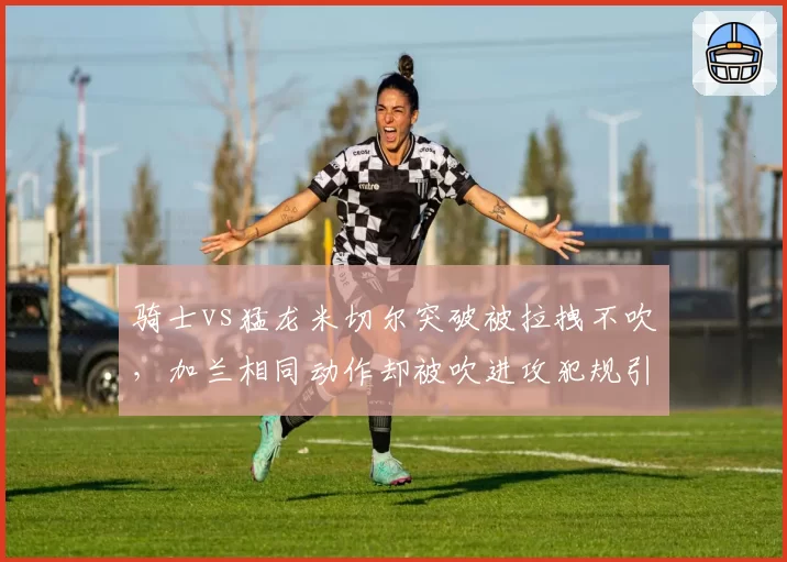 骑士vs猛龙米切尔突破被拉拽不吹，加兰相同动作却被吹进攻犯规引双标声讨