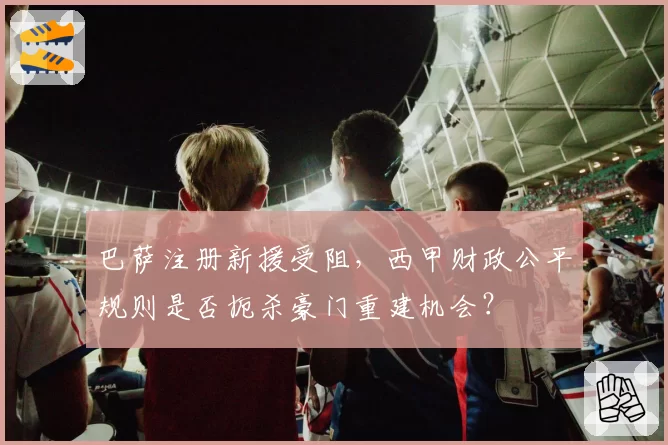 巴萨注册新援受阻，西甲财政公平规则是否扼杀豪门重建机会？