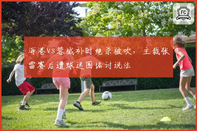 海港vs蓉城补时绝杀被吹,主裁张雷赛后遭球迷围堵讨说法