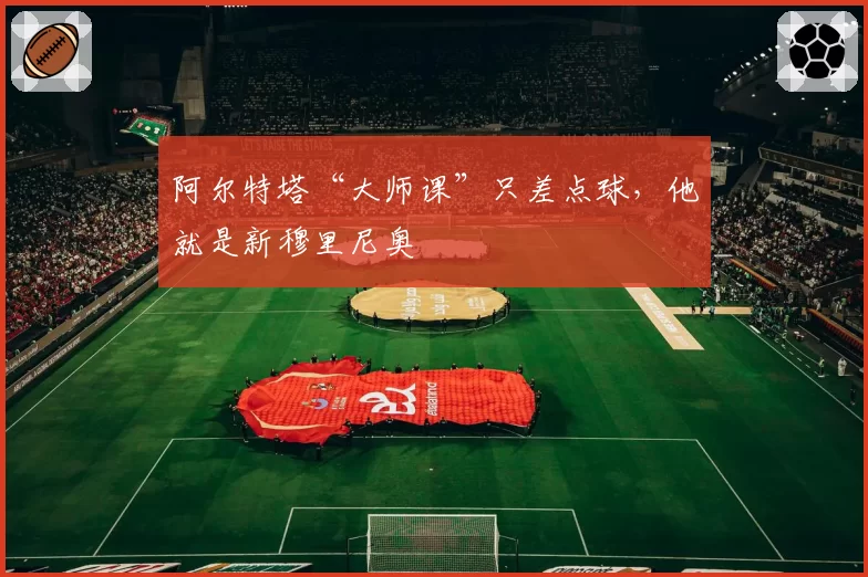 阿尔特塔“大师课”只差点球,他就是新穆里尼奥