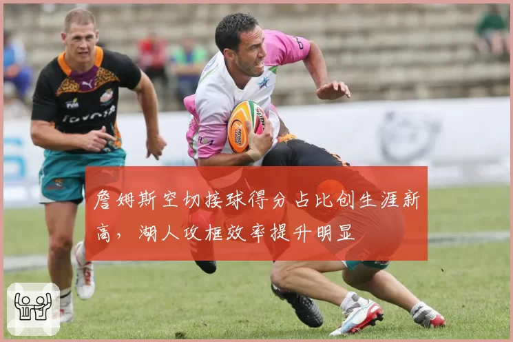 詹姆斯空切接球得分占比创生涯新高，湖人攻框效率提升明显