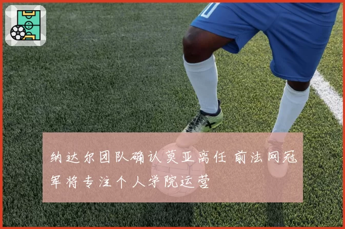 纳达尔团队确认莫亚离任 前法网冠军将专注个人学院运营