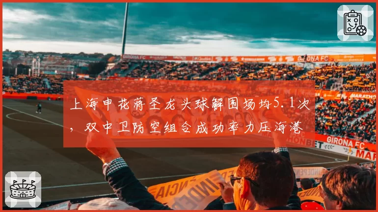 上海申花蒋圣龙头球解围场均5.1次，双中卫防空组合成功率力压海港泰山