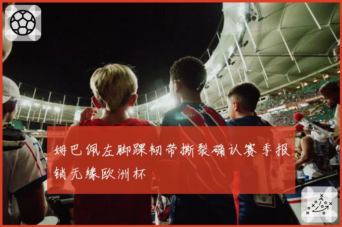 姆巴佩左脚踝韧带撕裂确认赛季报销无缘欧洲杯
