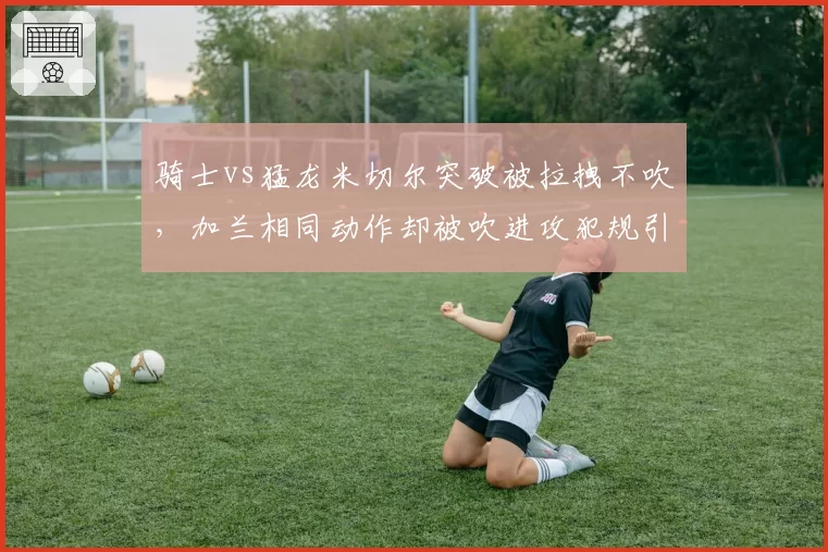 骑士vs猛龙米切尔突破被拉拽不吹，加兰相同动作却被吹进攻犯规引双标声讨