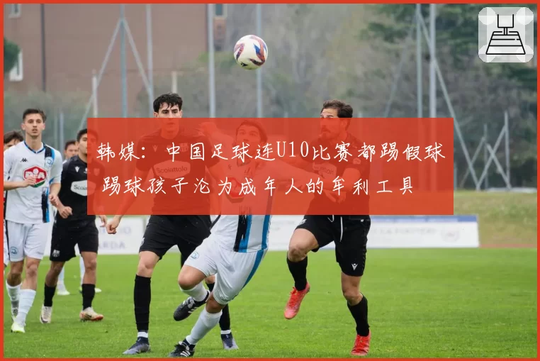 韩媒:中国足球连U10比赛都踢假球 踢球孩子沦为成年人的牟利工具