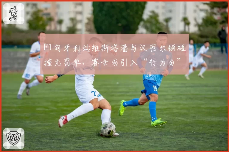 F1匈牙利站维斯塔潘与汉密尔顿碰撞无罚单，赛会或引入“行为分”制度