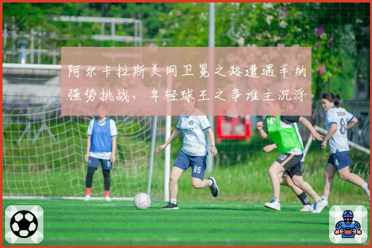 阿尔卡拉斯美网卫冕之路遭遇辛纳强势挑战，年轻球王之争谁主沉浮？