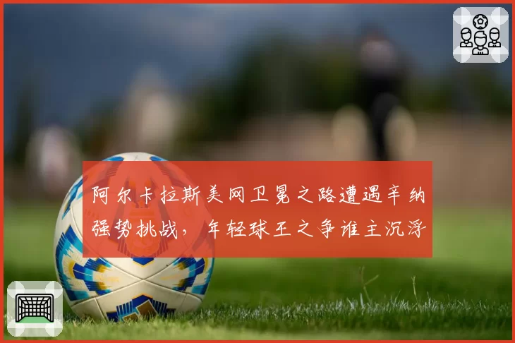 阿尔卡拉斯美网卫冕之路遭遇辛纳强势挑战，年轻球王之争谁主沉浮？
