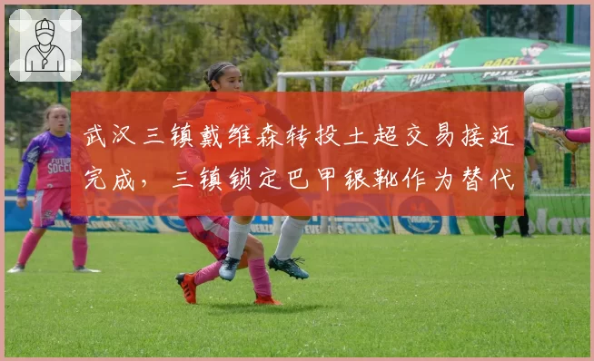 武汉三镇戴维森转投土超交易接近完成,三镇锁定巴甲银靴作为替代人选