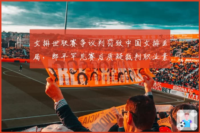 女排世联赛争议判罚致中国女排丢局，郎平罕见赛后质疑裁判职业素养
