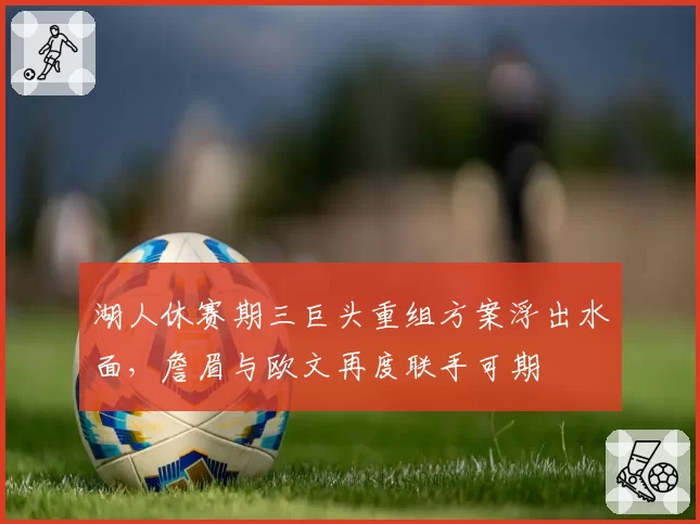 湖人休赛期三巨头重组方案浮出水面,詹眉与欧文再度联手可期