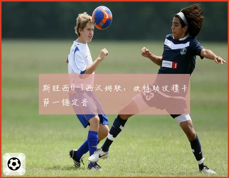 斯旺西0-1西汉姆联，坎特助攻穆卡萨一锤定音