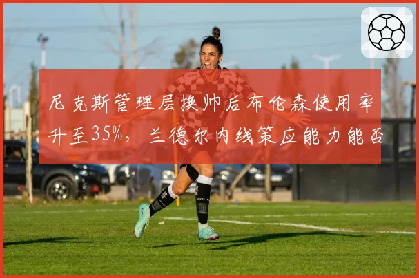 尼克斯管理层换帅后布伦森使用率升至35%，兰德尔内线策应能力能否匹配？