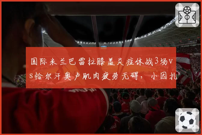 国际米兰巴雷拉膝盖炎症休战3场vs恰尔汗奥卢肌肉疲劳无碍，小因扎吉中场轮换遭炮轰