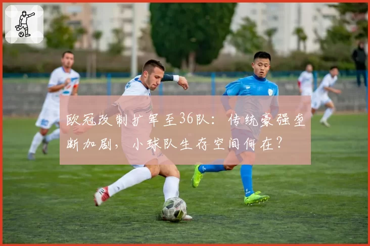 欧冠改制扩军至36队：传统豪强垄断加剧，小球队生存空间何在？