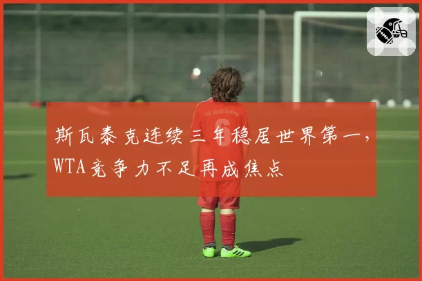 斯瓦泰克连续三年稳居世界第一,WTA竞争力不足再成焦点