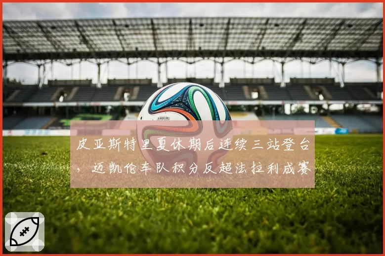皮亚斯特里夏休期后连续三站登台，迈凯伦车队积分反超法拉利成赛季转折点