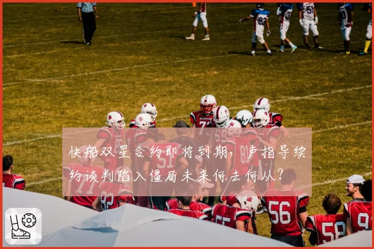 快船双星合约即将到期，卢指导续约谈判陷入僵局未来何去何从？