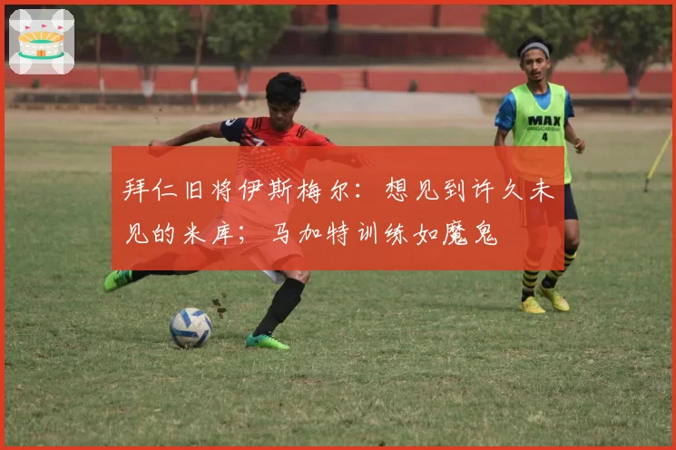 拜仁旧将伊斯梅尔:想见到许久未见的米库;马加特训练如魔鬼