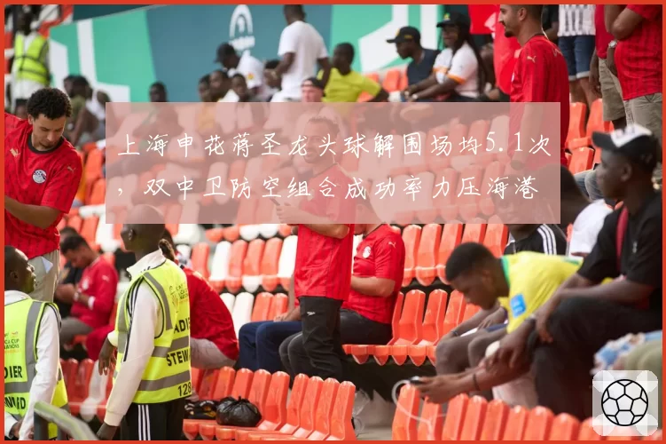 上海申花蒋圣龙头球解围场均5.1次，双中卫防空组合成功率力压海港泰山