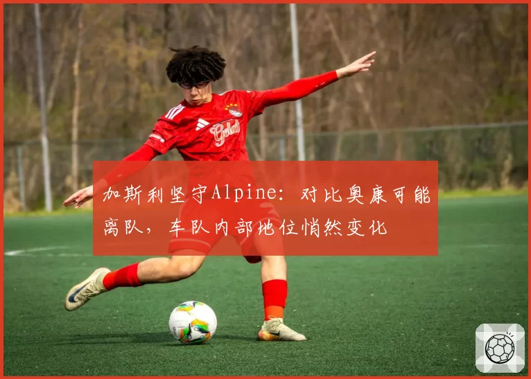加斯利坚守Alpine：对比奥康可能离队，车队内部地位悄然变化