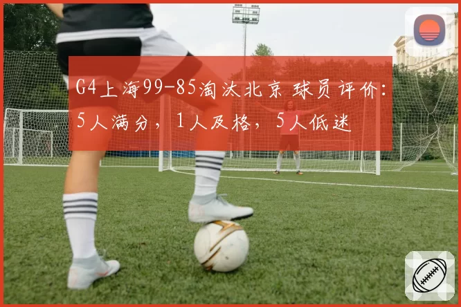 G4上海99-85淘汰北京 球员评价：5人满分，1人及格，5人低迷