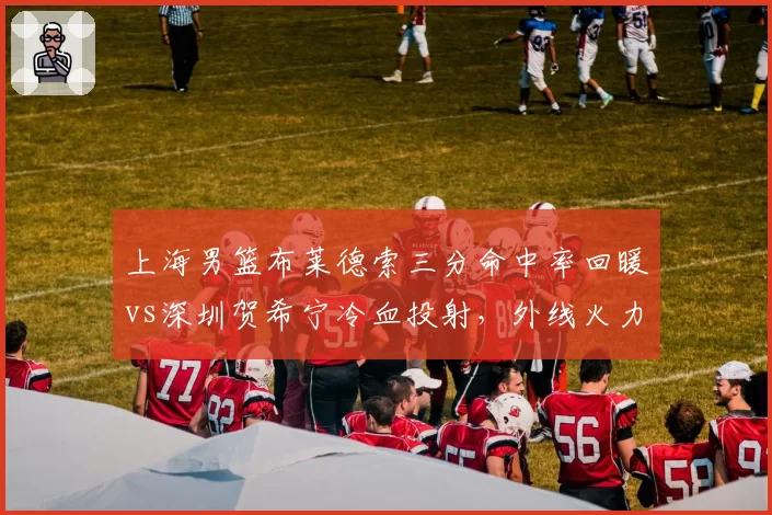 上海男篮布莱德索三分命中率回暖vs深圳贺希宁冷血投射，外线火力全面对比