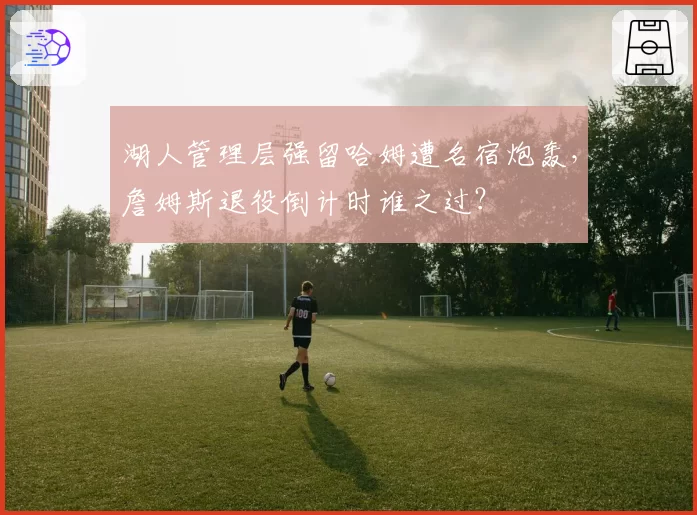 湖人管理层强留哈姆遭名宿炮轰,詹姆斯退役倒计时谁之过?