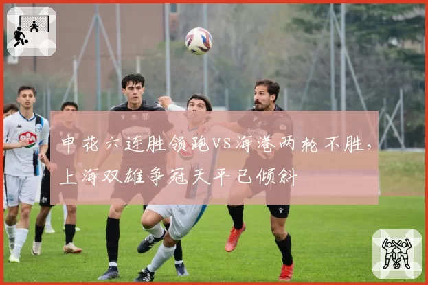 申花六连胜领跑vs海港两轮不胜,上海双雄争冠天平已倾斜