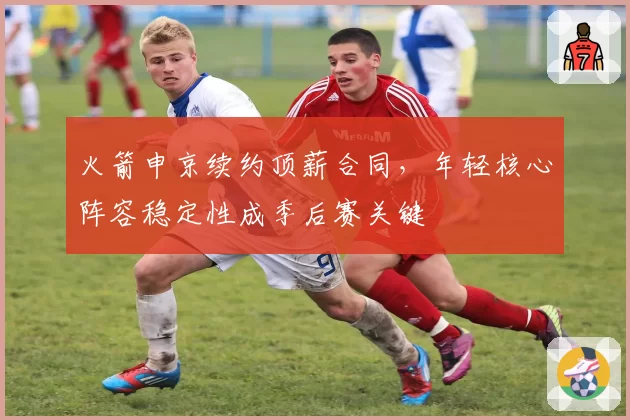 火箭申京续约顶薪合同，年轻核心阵容稳定性成季后赛关键