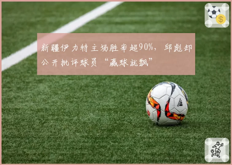 新疆伊力特主场胜率超90%,邱彪却公开批评球员“赢球就飘”