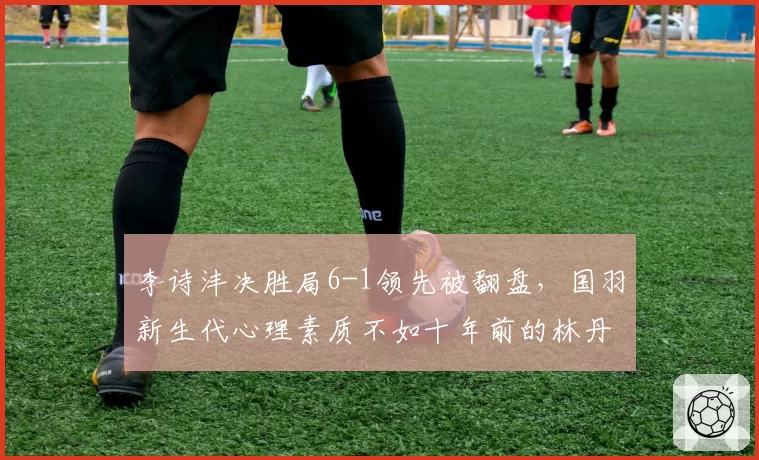 李诗沣决胜局6-1领先被翻盘，国羽新生代心理素质不如十年前的林丹